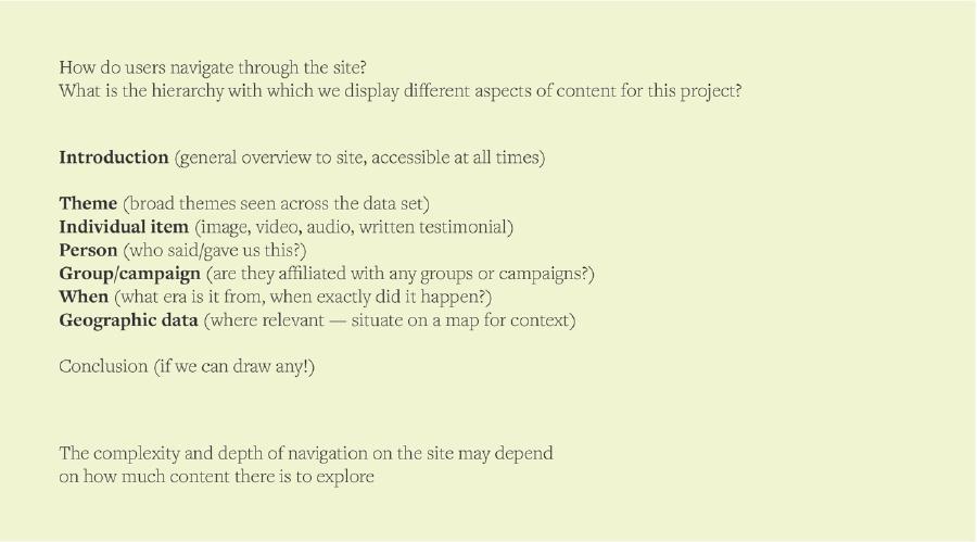 Text reading: How do users navigate through the site? What is the hierarchy with which we display different aspects of content for this project? Introduction (general overview to site, accessible at all times) Theme (broad themes seen across the data set) Individual item (image, video, audio, written testimonial) Person (who said/gave us this?) Group/campaign (are they affiliated with any groups or campaigns?) When (what era is it from, when exactly did it happen?) Geographic data (where relevant — situate on a map for context) Conclusion (if we can draw any!) The complexity and depth of navigation on the site may depend on how much content there is to explore